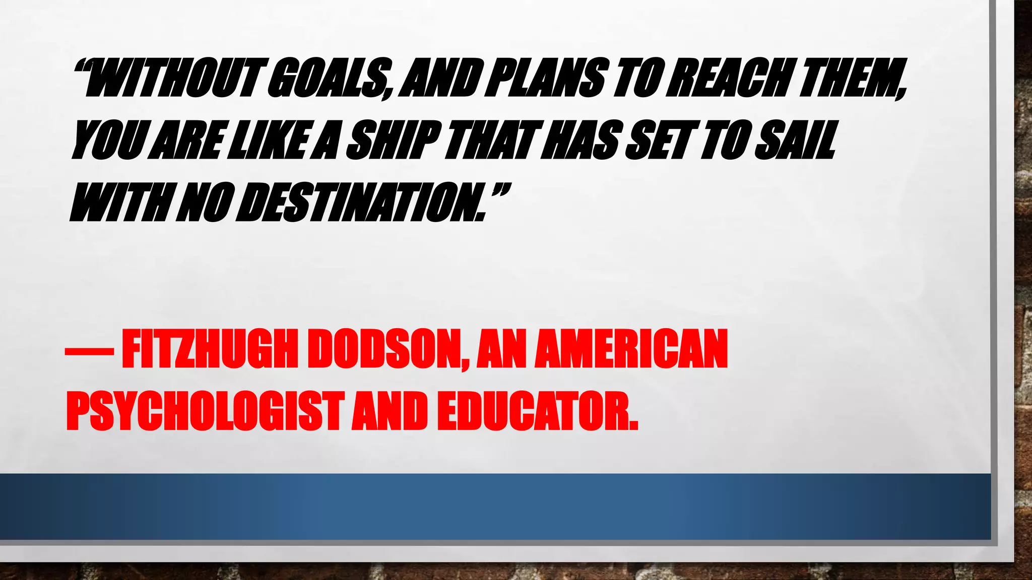 “WITHOUT GOALS, AND PLANS TO REACH THEM,
YOU ARE LIKE A SHIP THAT HAS SET TO SAIL
WITH NO DESTINATION.”
― FITZHUGH DODSON, AN AMERICAN
PSYCHOLOGIST AND EDUCATOR.
 