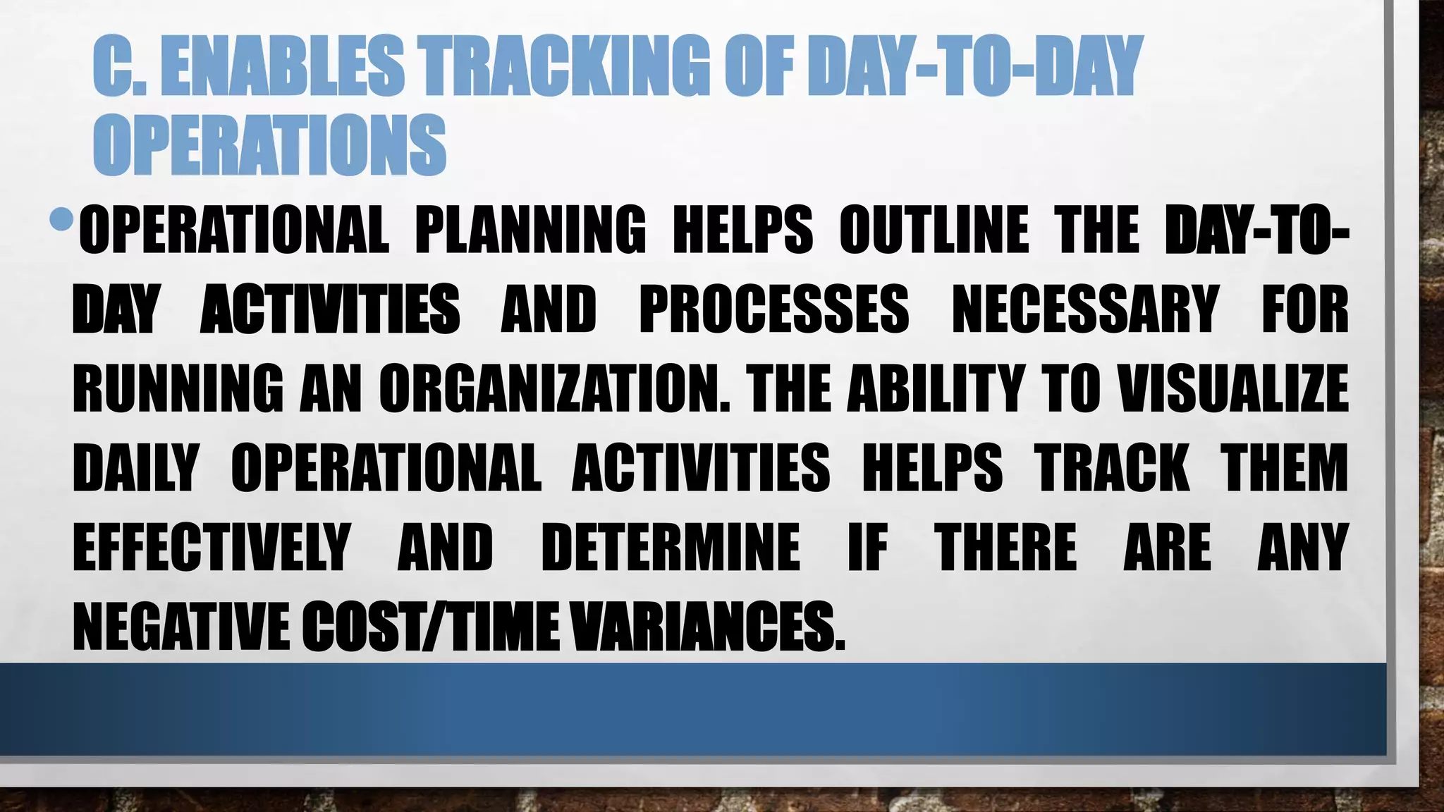 C. ENABLES TRACKING OF DAY-TO-DAY
OPERATIONS
•OPERATIONAL PLANNING HELPS OUTLINE THE DAY-TO-
DAY ACTIVITIES AND PROCESSES NECESSARY FOR
RUNNING AN ORGANIZATION. THE ABILITY TO VISUALIZE
DAILY OPERATIONAL ACTIVITIES HELPS TRACK THEM
EFFECTIVELY AND DETERMINE IF THERE ARE ANY
NEGATIVE COST/TIME VARIANCES.
 