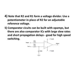 4) Note that R2 and R1 form a voltage divider. Use a potentiometer in place of R2 for an adjustable reference voltage.5) Comparator cicuits can be built with opamps, but there are also comparator ICs with large slew rates and short propagation delays - good for high speed switching.  