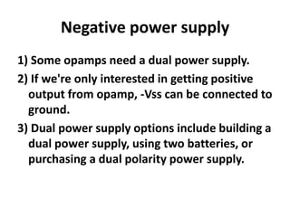 Negative power supply1) Some opamps need a dual power supply.2) If we're only interested in getting positive output from opamp, -Vss can be connected to ground.3) Dual power supply options include building a dual power supply, using two batteries, or purchasing a dual polarity power supply.