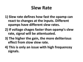Slew Rate1) Slew rate defines how fast the opamp can react to changes at the inputs. Different opamps have different slew rates.2) If voltage chages faster than opamp's slew rate, signal will be attentuated.3) The higher the gain, the more deliterious effect from slow slew rate.4) This is only an issue with high frequencey signals.