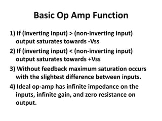 Basic Op Amp Function1) If (inverting input) > (non-inverting input) output saturates towards -Vss2) If (inverting input) < (non-inverting input) output saturates towards +Vss3) Without feedback maximum saturation occurs with the slightest difference between inputs.4) Ideal op-amp has infinite impedance on the inputs, infinite gain, and zero resistance on output.