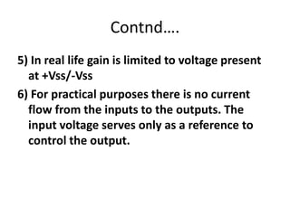 Contnd….5) In real life gain is limited to voltage present at +Vss/-Vss6) For practical purposes there is no current flow from the inputs to the outputs. The input voltage serves only as a reference to control the output.