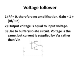 Voltage follower1) Rf = 0, therefore no amplification. Gain = 1 + (Rf/Rin)2) Output voltage is equal to input voltage. 3) Use to buffer/isolate circuit. Voltage is the same, but current is supplied by Vss rather than Vin