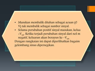 • Masukan membalik ditahan sebagai acuan (0
V) tak membalik sebagai sumber sinyal.
• Selama perubahan positif sinyal masukan, kelua
+Vsat. Ketika terjadi perubahan sinyal dari nol m
negatif, keluaran akan berayun ke –Vsat.
Dengan rangkaian ini dapat diperlihatkan bagaim
gelombang sinus dipersegikan.
 