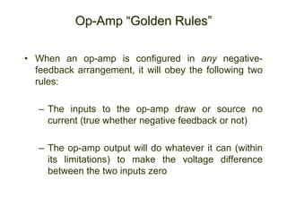 Op-Amp “Golden Rules”
• When an op-amp is configured in any negative-
feedback arrangement, it will obey the following two
rules:
– The inputs to the op-amp draw or source no
current (true whether negative feedback or not)
– The op-amp output will do whatever it can (within
its limitations) to make the voltage difference
between the two inputs zero
 