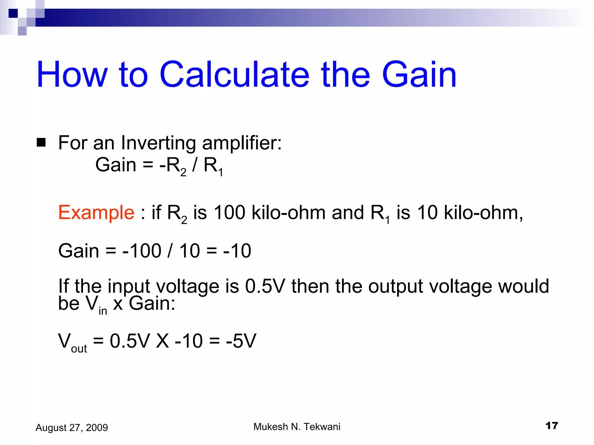 How to Calculate the Gain   For an Inverting amplifier: Gain = -R 2  / R 1 Example  : if R 2  is 100 kilo-ohm and R 1  is 10 kilo-ohm, Gain = -100 / 10 = -10  If the input voltage is 0.5V then the output voltage would be V in  x Gain: V out  = 0.5V X -10 = -5V 