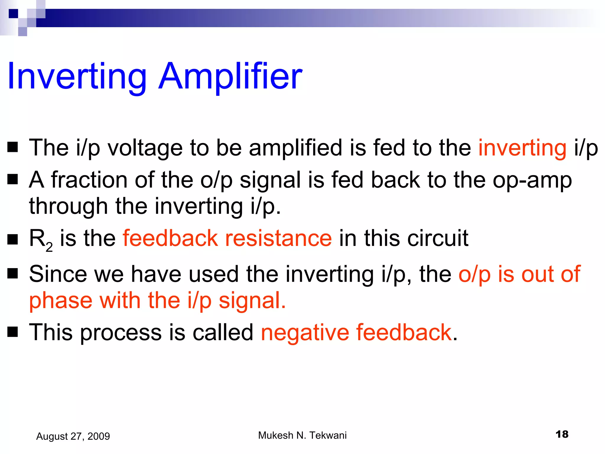 Inverting Amplifier The i/p voltage to be amplified is fed to the  inverting  i/p A fraction of the o/p signal is fed back to the op-amp through the inverting i/p. R 2  is the  feedback resistance  in this circuit Since we have used the inverting i/p, the  o/p is out of phase with the i/p signal. This process is called  negative feedback .  