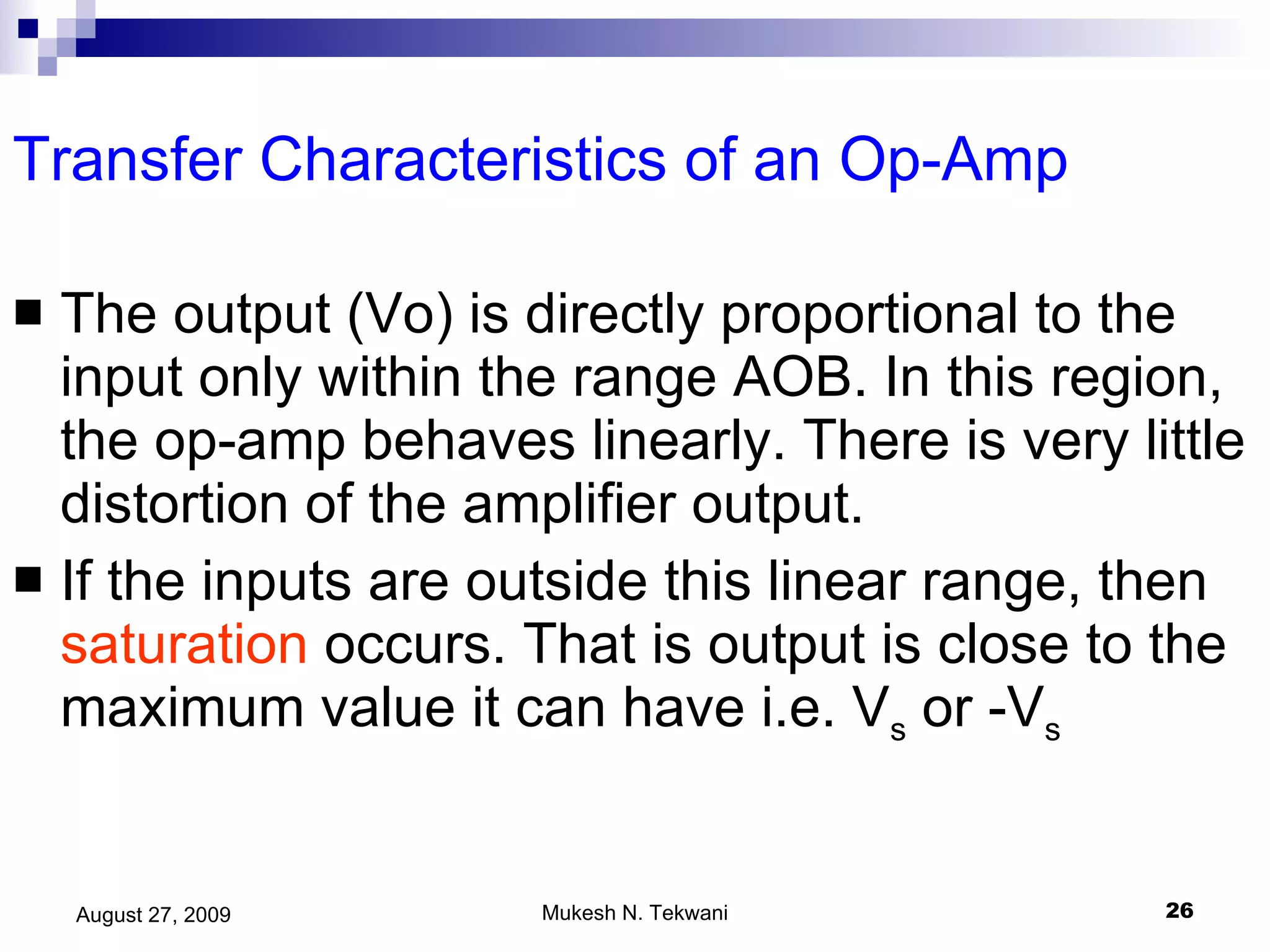 Transfer Characteristics of an Op-Amp The output (Vo) is directly proportional to the input only within the range AOB. In this region, the op-amp behaves linearly. There is very little distortion of the amplifier output. If the inputs are outside this linear range, then  saturation  occurs. That is output is close to the maximum value it can have i.e. V s  or -V s 