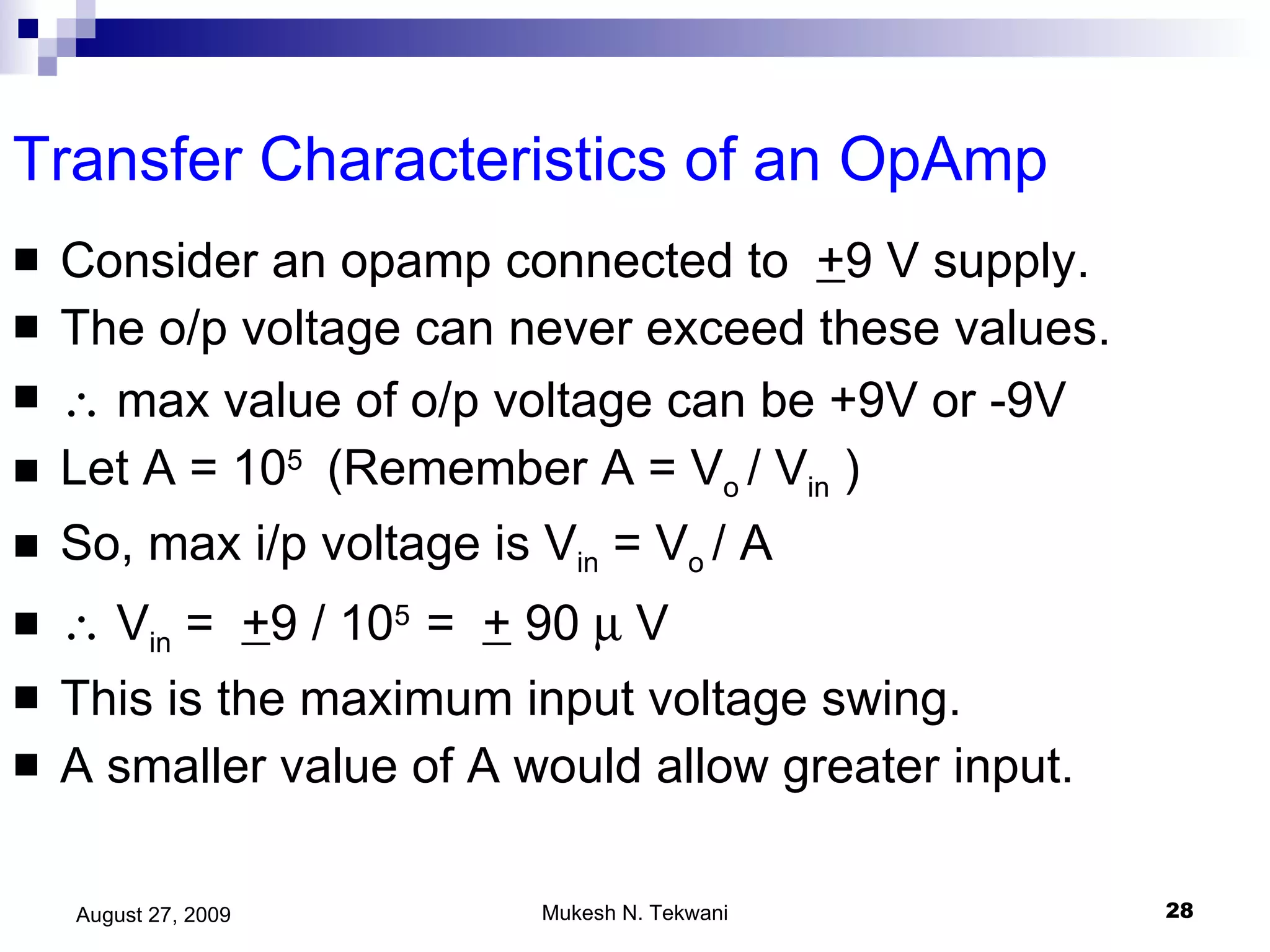 Transfer Characteristics of an OpAmp Consider an opamp connected to  + 9 V supply. The o/p voltage can never exceed these values.    max value of o/p voltage can be +9V or -9V Let A = 10 5  (Remember A = V o  / V in  ) So, max i/p voltage is V in  = V o  / A    V in  =  + 9 / 10 5  =  +  90    V This is the maximum input voltage swing. A smaller value of A would allow greater input. 