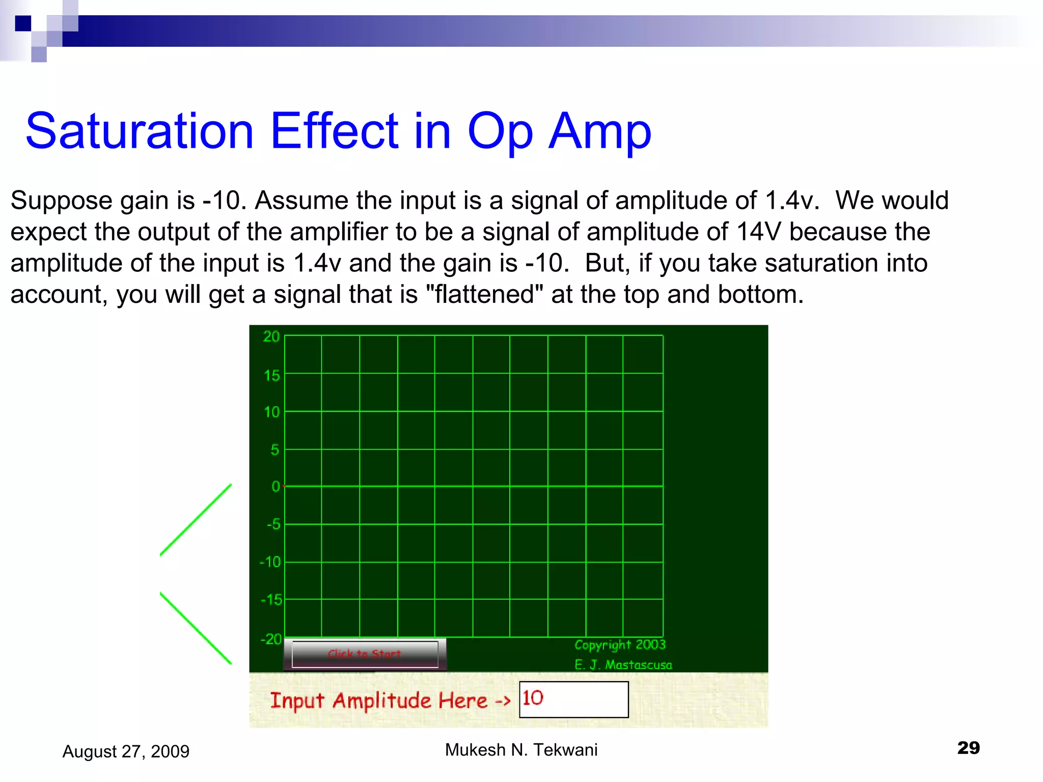 Saturation Effect in Op Amp Suppose gain is -10. Assume the input is a signal of amplitude of 1.4v.  We would expect the output of the amplifier to be a signal of amplitude of 14V because the amplitude of the input is 1.4v and the gain is -10.  But, if you take saturation into account, you will get a signal that is &quot;flattened&quot; at the top and bottom.  