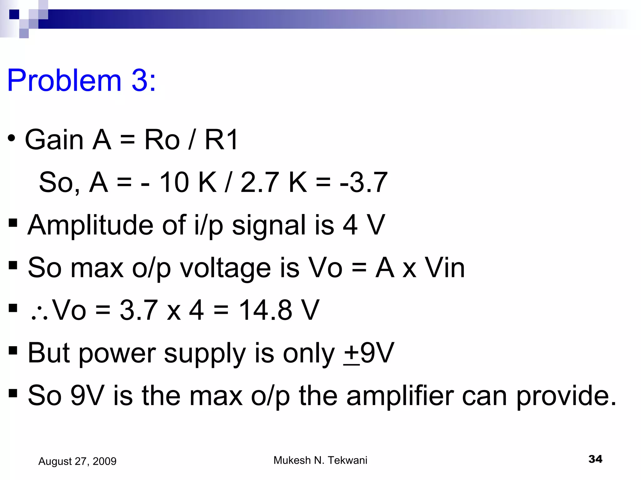 Problem 3:  Gain A = Ro / R1 So, A = - 10 K / 2.7 K = -3.7  Amplitude of i/p signal is 4 V So max o/p voltage is Vo = A x Vin  Vo = 3.7 x 4 = 14.8 V But power supply is only  + 9V  So 9V is the max o/p the amplifier can provide. 
