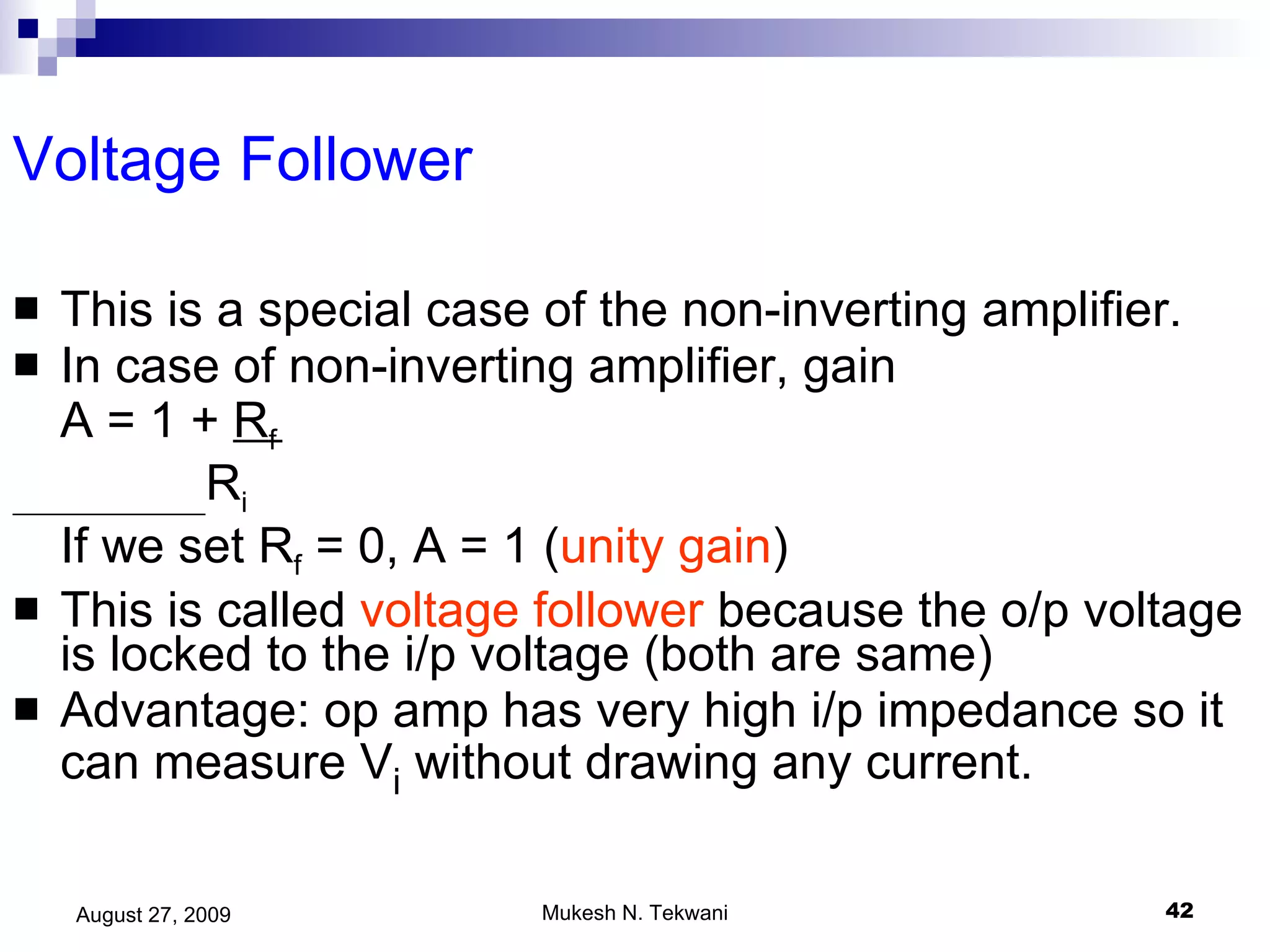Voltage Follower This is a special case of the non-inverting amplifier. In case of non-inverting amplifier, gain  A = 1 +  R f R i If we set R f  = 0, A = 1 ( unity gain ) This is called  voltage follower  because the o/p voltage is locked to the i/p voltage (both are same) Advantage: op amp has very high i/p impedance so it can measure V i  without drawing any current. 