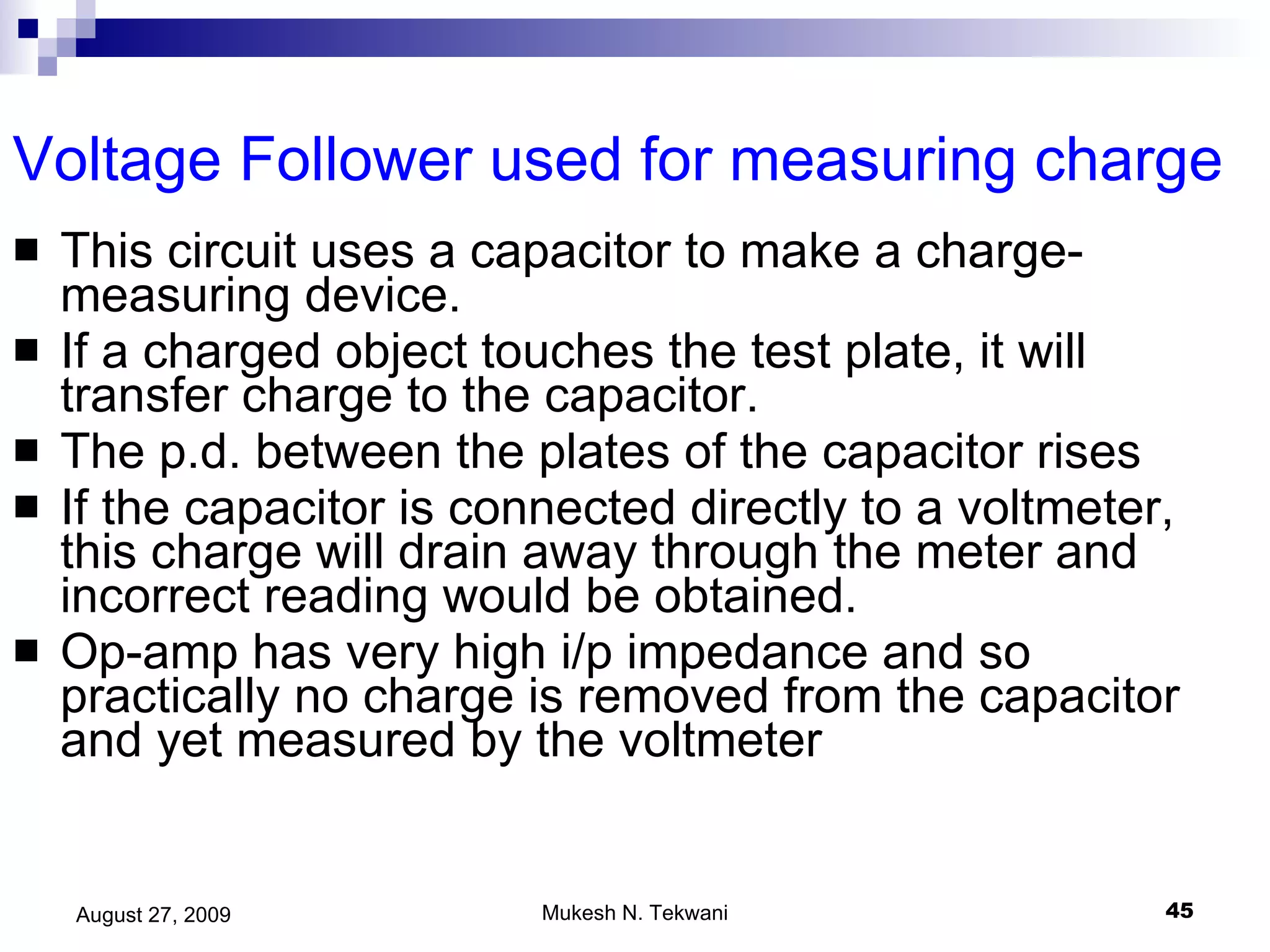 Voltage Follower used for measuring charge  This circuit uses a capacitor to make a charge-measuring device. If a charged object touches the test plate, it will transfer charge to the capacitor. The p.d. between the plates of the capacitor rises If the capacitor is connected directly to a voltmeter, this charge will drain away through the meter and incorrect reading would be obtained. Op-amp has very high i/p impedance and so practically no charge is removed from the capacitor and yet measured by the voltmeter 