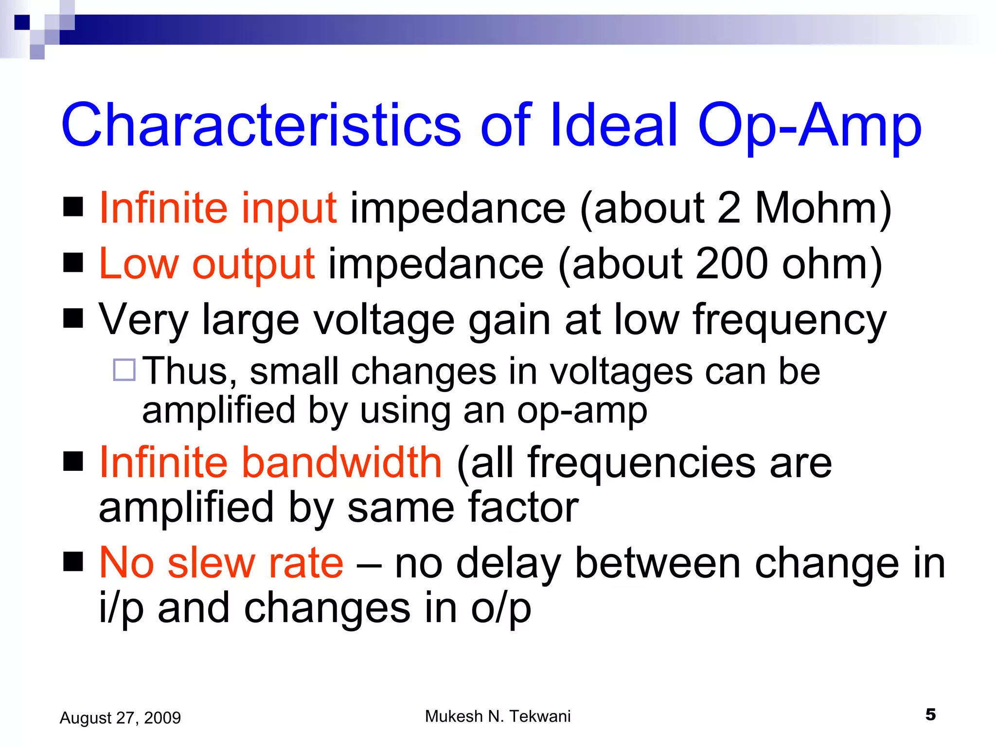 Characteristics of Ideal Op-Amp Infinite   input  impedance (about 2 Mohm) Low output  impedance (about 200 ohm) Very large voltage gain at low frequency Thus, small changes in voltages can be amplified by using an op-amp Infinite bandwidth  (all frequencies are amplified by same factor No slew rate  – no delay between change in i/p and changes in o/p 