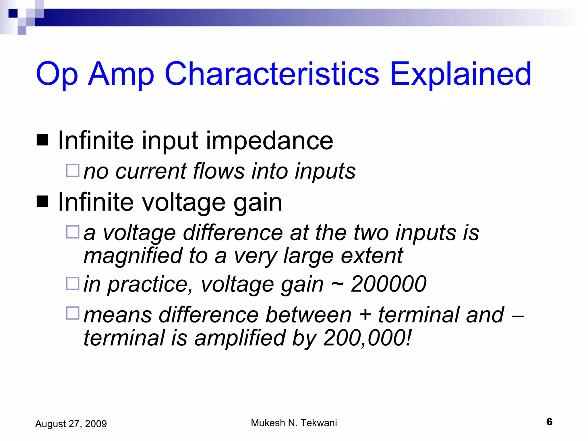 Op Amp Characteristics Explained Infinite input impedance no current flows into inputs Infinite voltage gain a voltage difference at the two inputs is magnified to a very large extent in practice, voltage gain ~ 200000 means difference between + terminal and    terminal is amplified by 200,000! 