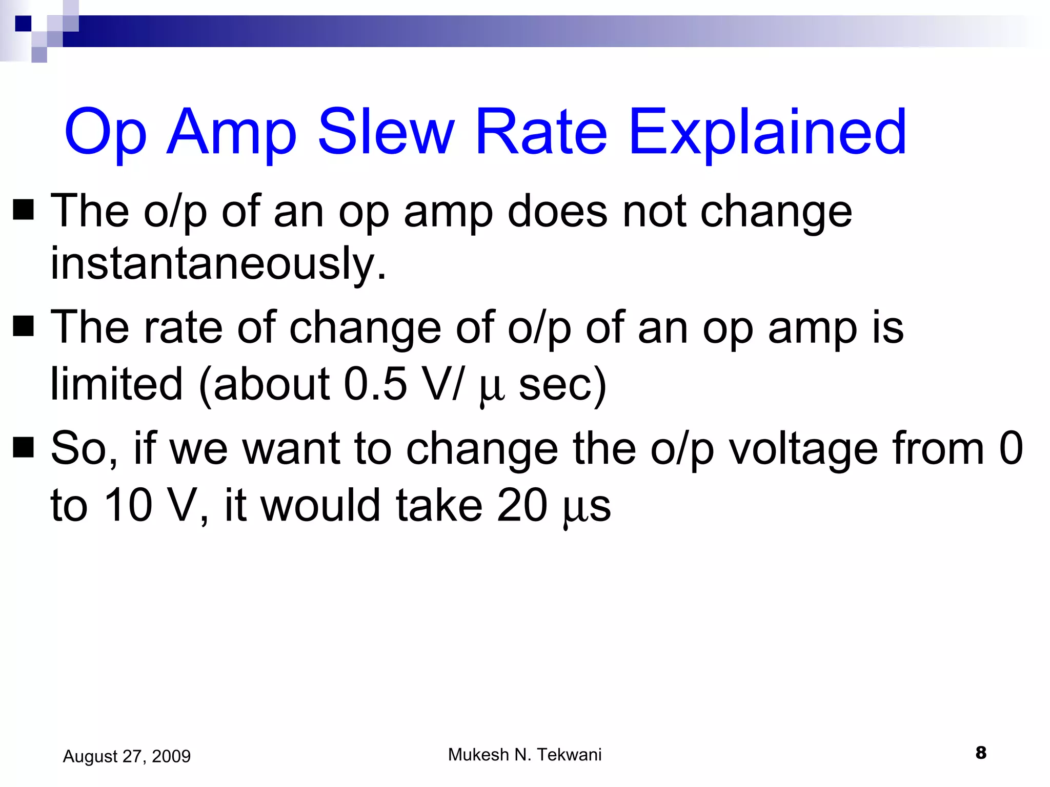 Op Amp Slew Rate Explained The o/p of an op amp does not change instantaneously. The rate of change of o/p of an op amp is limited (about 0.5 V/    sec) So, if we want to change the o/p voltage from 0 to 10 V, it would take 20   s  