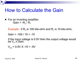 How to Calculate the Gain   For an Inverting amplifier: Gain = -R 2  / R 1 Example  : if R 2  is 100 kilo-ohm and R 1  is 10 kilo-ohm, Gain = -100 / 10 = -10  If the input voltage is 0.5V then the output voltage would be V in  x Gain: V out  = 0.5V X -10 = -5V 