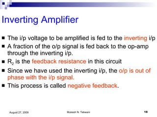 Inverting Amplifier The i/p voltage to be amplified is fed to the  inverting  i/p A fraction of the o/p signal is fed back to the op-amp through the inverting i/p. R 2  is the  feedback resistance  in this circuit Since we have used the inverting i/p, the  o/p is out of phase with the i/p signal. This process is called  negative feedback .  