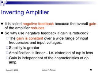 Inverting Amplifier It is called  negative feedback  because the overall  gain  of the amplifier  reduces . So why use negative feedback if gain is reduced? The  gain is constant  over a wide range of input frequencies and input voltages.  Stability is greater Amplification is linear – i.e. distortion of o/p is less Gain is independent of the characteristics of op amp. 