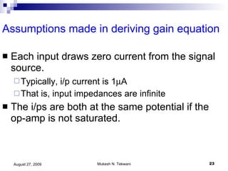 Assumptions made in deriving gain equation Each input draws zero current from the signal source.  Typically, i/p current is 1  A  That is, input impedances are infinite  The i/ps are both at the same potential if the op-amp is not saturated. 