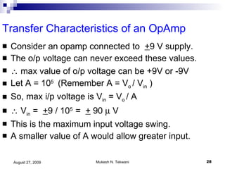 Transfer Characteristics of an OpAmp Consider an opamp connected to  + 9 V supply. The o/p voltage can never exceed these values.    max value of o/p voltage can be +9V or -9V Let A = 10 5  (Remember A = V o  / V in  ) So, max i/p voltage is V in  = V o  / A    V in  =  + 9 / 10 5  =  +  90    V This is the maximum input voltage swing. A smaller value of A would allow greater input. 