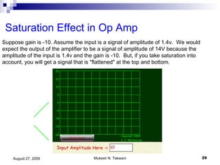 Saturation Effect in Op Amp Suppose gain is -10. Assume the input is a signal of amplitude of 1.4v.  We would expect the output of the amplifier to be a signal of amplitude of 14V because the amplitude of the input is 1.4v and the gain is -10.  But, if you take saturation into account, you will get a signal that is "flattened" at the top and bottom.  