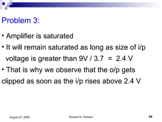 Problem 3:  Amplifier is saturated It will remain saturated as long as size of i/p voltage is greater than 9V / 3.7  =  2.4 V That is why we observe that the o/p gets clipped as soon as the i/p rises above 2.4 V 