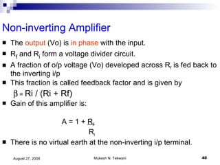 Non-inverting Amplifier The  output  (Vo) is  in phase  with the input. R f  and R i  form a voltage divider circuit. A fraction of o/p voltage (Vo) developed across R f  is fed back to the inverting i/p  This fraction is called feedback factor and is given by     =  Ri / (Ri + Rf) Gain of this amplifier is:     A = 1 +  R f   R i There is no virtual earth at the non-inverting i/p terminal. 