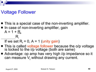 Voltage Follower This is a special case of the non-inverting amplifier. In case of non-inverting amplifier, gain  A = 1 +  R f R i If we set R f  = 0, A = 1 ( unity gain ) This is called  voltage follower  because the o/p voltage is locked to the i/p voltage (both are same) Advantage: op amp has very high i/p impedance so it can measure V i  without drawing any current. 
