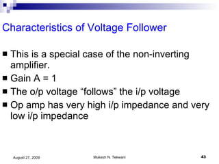 Characteristics of Voltage Follower This is a special case of the non-inverting amplifier. Gain A = 1 The o/p voltage “follows” the i/p voltage  Op amp has very high i/p impedance and very low i/p impedance 