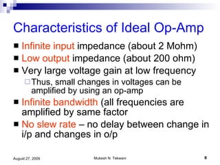 Characteristics of Ideal Op-Amp Infinite   input  impedance (about 2 Mohm) Low output  impedance (about 200 ohm) Very large voltage gain at low frequency Thus, small changes in voltages can be amplified by using an op-amp Infinite bandwidth  (all frequencies are amplified by same factor No slew rate  – no delay between change in i/p and changes in o/p 