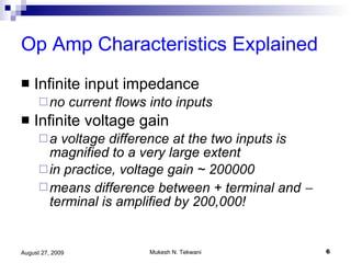 Op Amp Characteristics Explained Infinite input impedance no current flows into inputs Infinite voltage gain a voltage difference at the two inputs is magnified to a very large extent in practice, voltage gain ~ 200000 means difference between + terminal and    terminal is amplified by 200,000! 