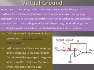  Let’s understand the concept of virtual
ground with inverting op-amp
configuration.
 With negative feedback, assuming op-
amp is operating in the linear region,
the output of the op-amp can be given
as Vo = Ao (V+ – V-) = Ao Vd, Ao =
Open loop gain of the op-amp
According to this concept, when the op-amp is operated with negative
feedback (in the linear region), both inverting and non-inverting op-amp
terminals will be at the same potential. When non-inverting op-amp terminal is
grounded then the inverting terminal will also act as ground. Although the
inverting terminal is not actually grounded, it acts as a virtual ground.
 