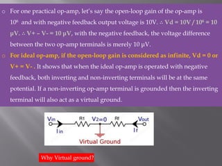 o For one practical op-amp, let’s say the open-loop gain of the op-amp is
106 and with negative feedback output voltage is 10V. ∴ Vd = 10V / 106 = 10
μV. ∴ V+ – V- = 10 μV, with the negative feedback, the voltage difference
between the two op-amp terminals is merely 10 μV.
o For ideal op-amp, if the open-loop gain is considered as infinite, Vd = 0 or
V+ = V- . It shows that when the ideal op-amp is operated with negative
feedback, both inverting and non-inverting terminals will be at the same
potential. If a non-inverting op-amp terminal is grounded then the inverting
terminal will also act as a virtual ground.
Why Virtual ground?
 