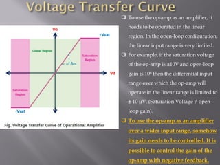 ❑ To use the op-amp as an amplifier, it
needs to be operated in the linear
region. In the open-loop configuration,
the linear input range is very limited.
❑ For example, if the saturation voltage
of the op-amp is ±10V and open-loop
gain is 106 then the differential input
range over which the op-amp will
operate in the linear range is limited to
± 10 μV. (Saturation Voltage / open-
loop gain).
❑ To use the op-amp as an amplifier
over a wider input range, somehow
its gain needs to be controlled. It is
possible to control the gain of the
op-amp with negative feedback.
 