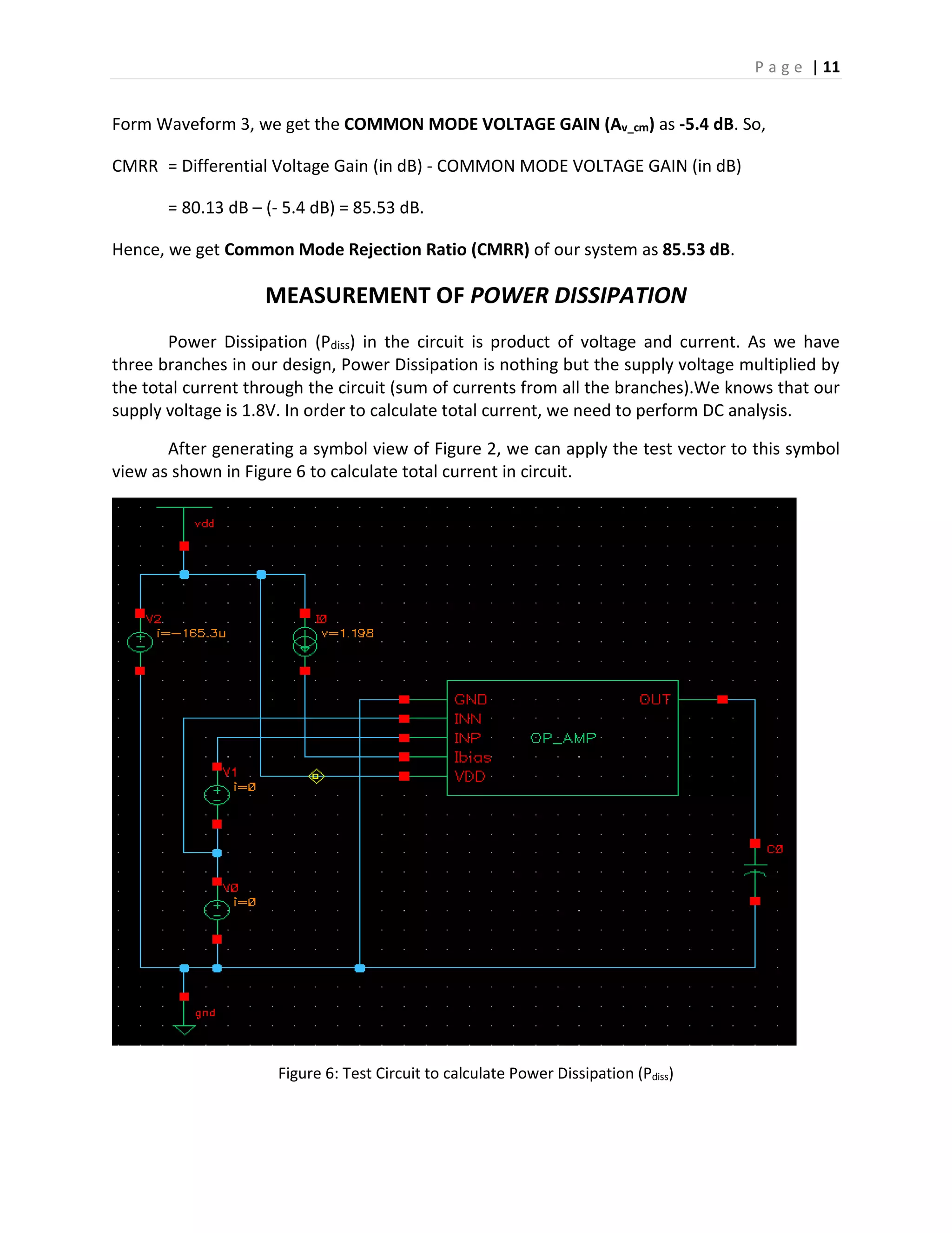 P a g e | 11
Form Waveform 3, we get the COMMON MODE VOLTAGE GAIN (Av_cm) as -5.4 dB. So,
CMRR = Differential Voltage Gain (in dB) - COMMON MODE VOLTAGE GAIN (in dB)
= 80.13 dB – (- 5.4 dB) = 85.53 dB.
Hence, we get Common Mode Rejection Ratio (CMRR) of our system as 85.53 dB.
MEASUREMENT OF POWER DISSIPATION
Power Dissipation (Pdiss) in the circuit is product of voltage and current. As we have
three branches in our design, Power Dissipation is nothing but the supply voltage multiplied by
the total current through the circuit (sum of currents from all the branches).We knows that our
supply voltage is 1.8V. In order to calculate total current, we need to perform DC analysis.
After generating a symbol view of Figure 2, we can apply the test vector to this symbol
view as shown in Figure 6 to calculate total current in circuit.
Figure 6: Test Circuit to calculate Power Dissipation (Pdiss)
 