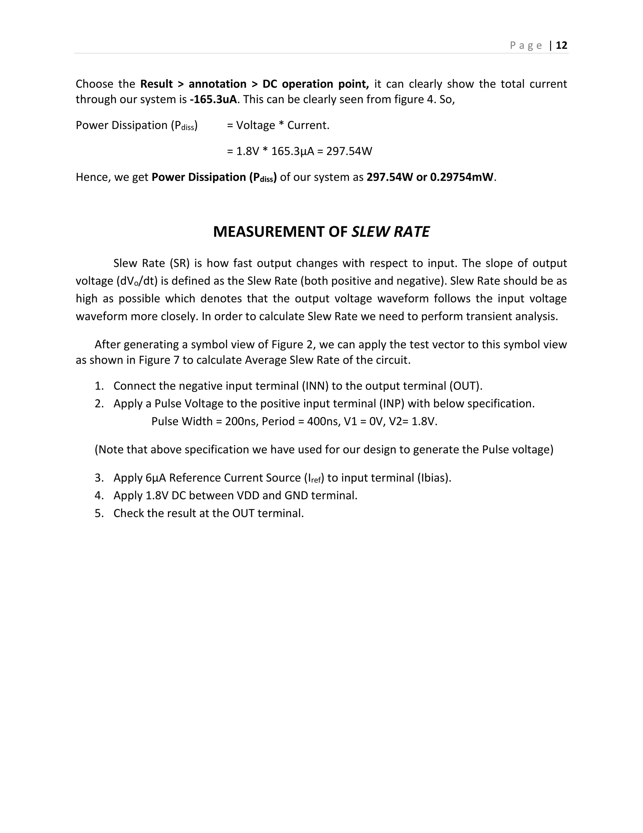 P a g e | 12
Choose the Result > annotation > DC operation point, it can clearly show the total current
through our system is -165.3uA. This can be clearly seen from figure 4. So,
Power Dissipation (Pdiss) = Voltage * Current.
= 1.8V * 165.3µA = 297.54W
Hence, we get Power Dissipation (Pdiss) of our system as 297.54W or 0.29754mW.
MEASUREMENT OF SLEW RATE
Slew Rate (SR) is how fast output changes with respect to input. The slope of output
voltage (dVo/dt) is defined as the Slew Rate (both positive and negative). Slew Rate should be as
high as possible which denotes that the output voltage waveform follows the input voltage
waveform more closely. In order to calculate Slew Rate we need to perform transient analysis.
After generating a symbol view of Figure 2, we can apply the test vector to this symbol view
as shown in Figure 7 to calculate Average Slew Rate of the circuit.
1. Connect the negative input terminal (INN) to the output terminal (OUT).
2. Apply a Pulse Voltage to the positive input terminal (INP) with below specification.
Pulse Width = 200ns, Period = 400ns, V1 = 0V, V2= 1.8V.
(Note that above specification we have used for our design to generate the Pulse voltage)
3. Apply 6µA Reference Current Source (Iref) to input terminal (Ibias).
4. Apply 1.8V DC between VDD and GND terminal.
5. Check the result at the OUT terminal.
 