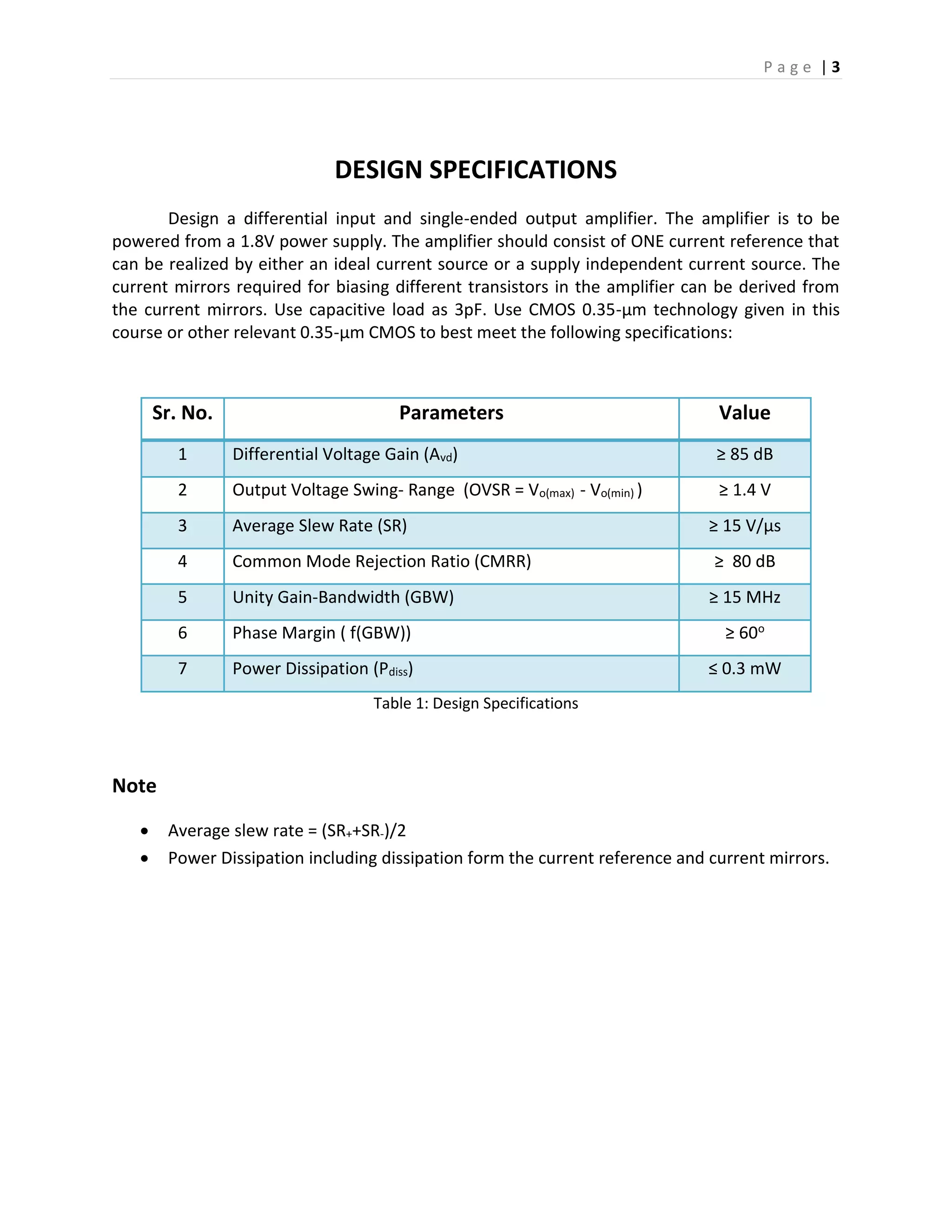 P a g e | 3
DESIGN SPECIFICATIONS
Design a differential input and single-ended output amplifier. The amplifier is to be
powered from a 1.8V power supply. The amplifier should consist of ONE current reference that
can be realized by either an ideal current source or a supply independent current source. The
current mirrors required for biasing different transistors in the amplifier can be derived from
the current mirrors. Use capacitive load as 3pF. Use CMOS 0.35-μm technology given in this
course or other relevant 0.35-μm CMOS to best meet the following specifications:
Sr. No. Parameters Value
1 Differential Voltage Gain (Avd) ≥ 85 dB
2 Output Voltage Swing- Range (OVSR = Vo(max) - Vo(min) ) ≥ 1.4 V
3 Average Slew Rate (SR) ≥ 15 V/µs
4 Common Mode Rejection Ratio (CMRR) ≥ 80 dB
5 Unity Gain-Bandwidth (GBW) ≥ 15 MHz
6 Phase Margin ( f(GBW)) ≥ 60o
7 Power Dissipation (Pdiss) ≤ 0.3 mW
Table 1: Design Specifications
Note
 Average slew rate = (SR++SR-)/2
 Power Dissipation including dissipation form the current reference and current mirrors.
 