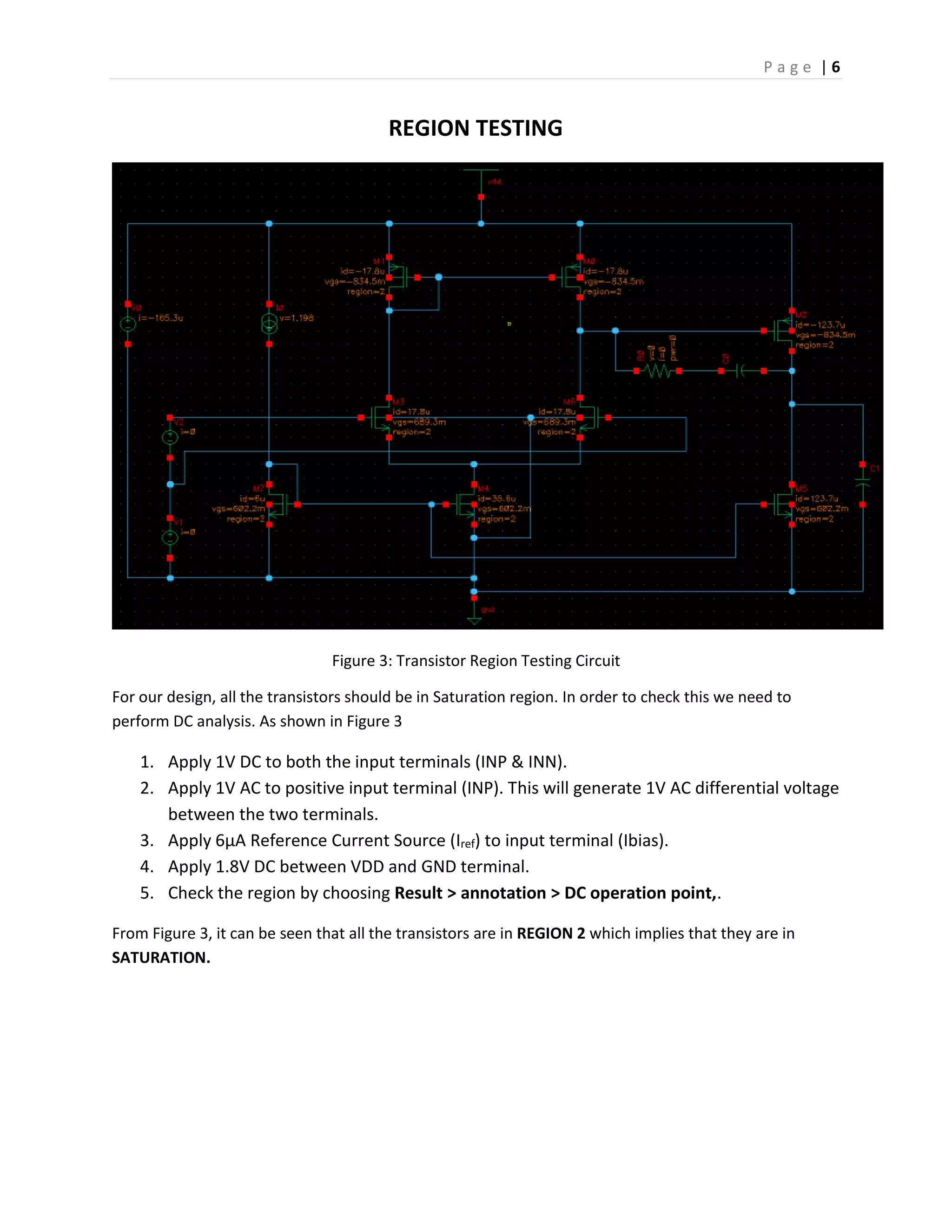 P a g e | 6
REGION TESTING
Figure 3: Transistor Region Testing Circuit
For our design, all the transistors should be in Saturation region. In order to check this we need to
perform DC analysis. As shown in Figure 3
1. Apply 1V DC to both the input terminals (INP & INN).
2. Apply 1V AC to positive input terminal (INP). This will generate 1V AC differential voltage
between the two terminals.
3. Apply 6µA Reference Current Source (Iref) to input terminal (Ibias).
4. Apply 1.8V DC between VDD and GND terminal.
5. Check the region by choosing Result > annotation > DC operation point,.
From Figure 3, it can be seen that all the transistors are in REGION 2 which implies that they are in
SATURATION.
 