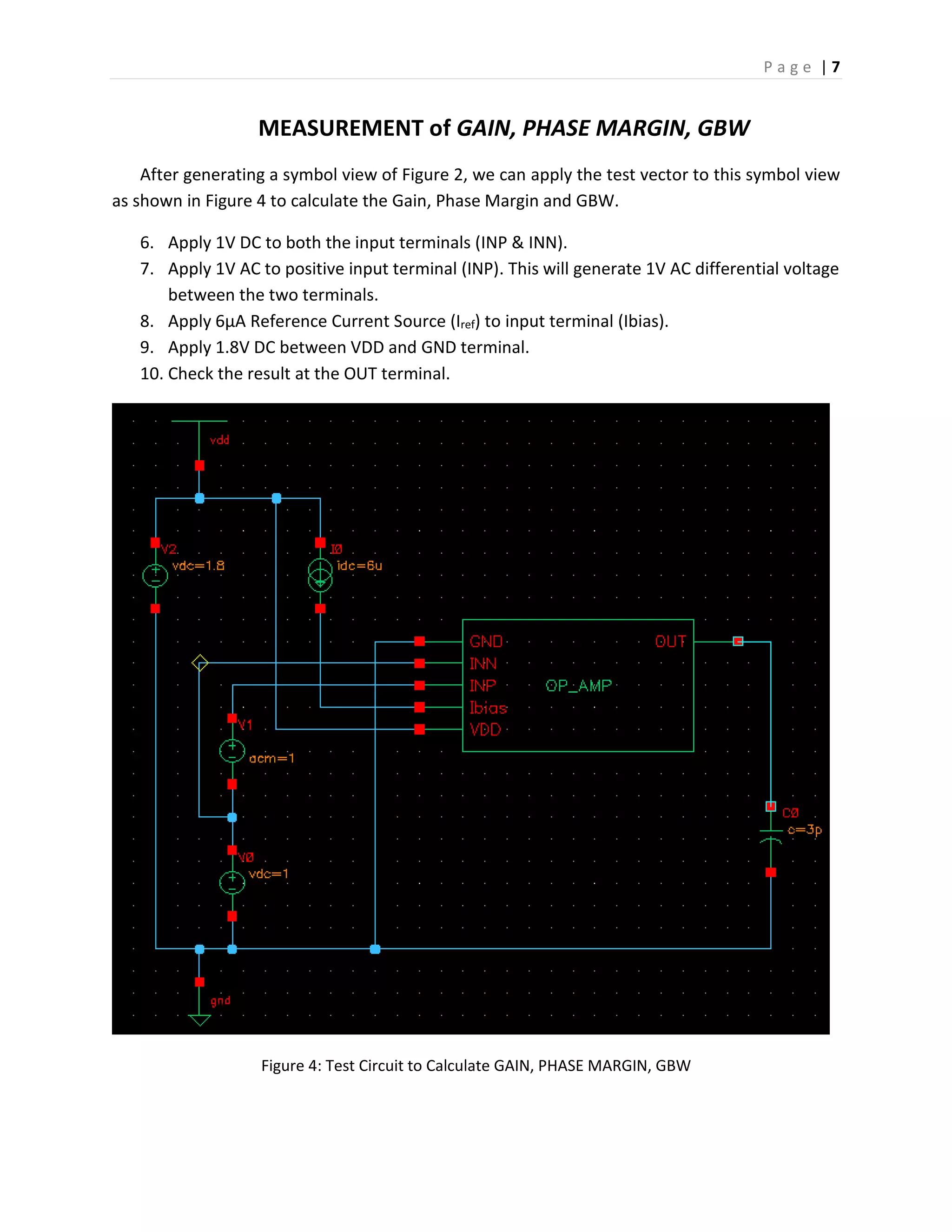 P a g e | 7
MEASUREMENT of GAIN, PHASE MARGIN, GBW
After generating a symbol view of Figure 2, we can apply the test vector to this symbol view
as shown in Figure 4 to calculate the Gain, Phase Margin and GBW.
6. Apply 1V DC to both the input terminals (INP & INN).
7. Apply 1V AC to positive input terminal (INP). This will generate 1V AC differential voltage
between the two terminals.
8. Apply 6µA Reference Current Source (Iref) to input terminal (Ibias).
9. Apply 1.8V DC between VDD and GND terminal.
10. Check the result at the OUT terminal.
Figure 4: Test Circuit to Calculate GAIN, PHASE MARGIN, GBW
 