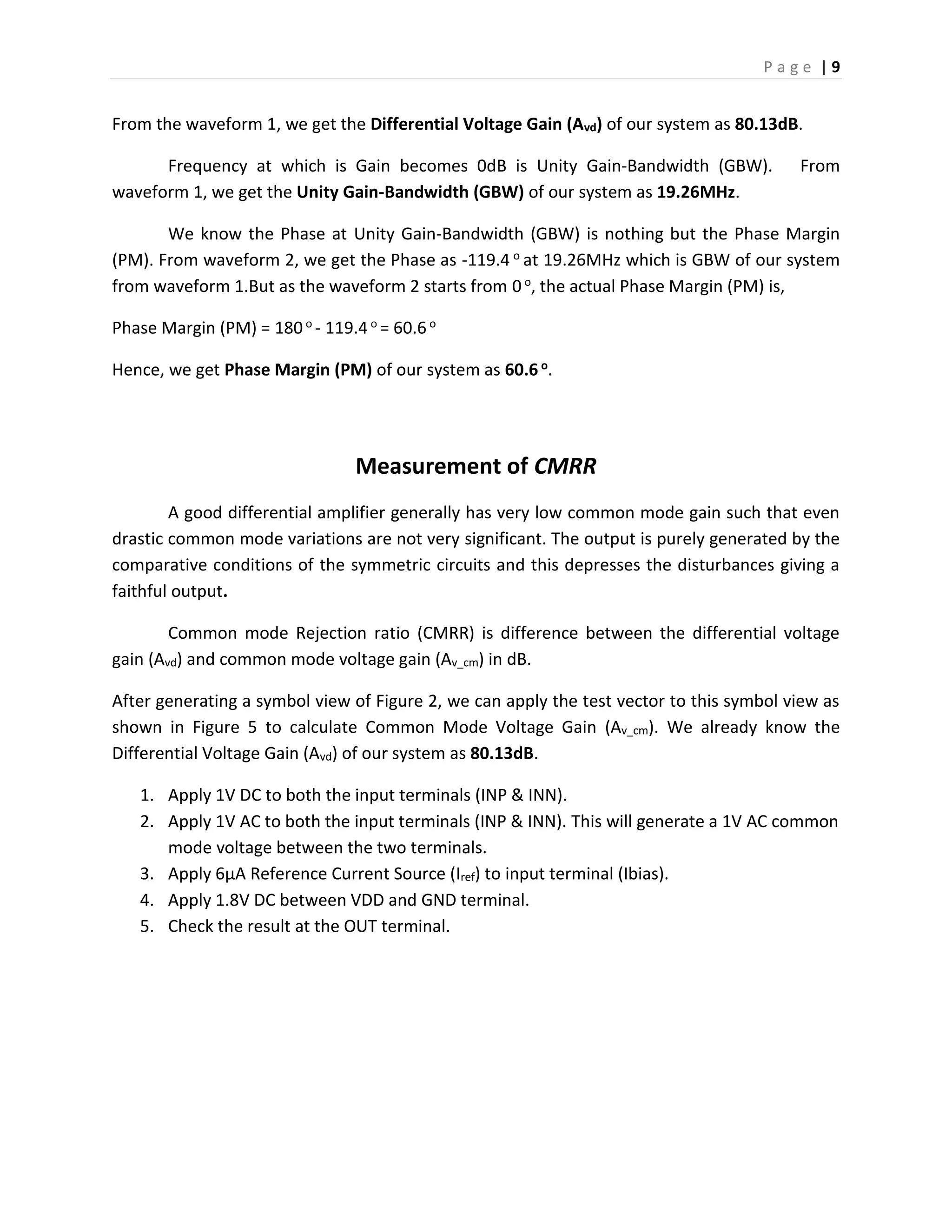 P a g e | 9
From the waveform 1, we get the Differential Voltage Gain (Avd) of our system as 80.13dB.
Frequency at which is Gain becomes 0dB is Unity Gain-Bandwidth (GBW). From
waveform 1, we get the Unity Gain-Bandwidth (GBW) of our system as 19.26MHz.
We know the Phase at Unity Gain-Bandwidth (GBW) is nothing but the Phase Margin
(PM). From waveform 2, we get the Phase as -119.4 o at 19.26MHz which is GBW of our system
from waveform 1.But as the waveform 2 starts from 0 o, the actual Phase Margin (PM) is,
Phase Margin (PM) = 180o - 119.4 o = 60.6 o
Hence, we get Phase Margin (PM) of our system as 60.6 o.
Measurement of CMRR
A good differential amplifier generally has very low common mode gain such that even
drastic common mode variations are not very significant. The output is purely generated by the
comparative conditions of the symmetric circuits and this depresses the disturbances giving a
faithful output.
Common mode Rejection ratio (CMRR) is difference between the differential voltage
gain (Avd) and common mode voltage gain (Av_cm) in dB.
After generating a symbol view of Figure 2, we can apply the test vector to this symbol view as
shown in Figure 5 to calculate Common Mode Voltage Gain (Av_cm). We already know the
Differential Voltage Gain (Avd) of our system as 80.13dB.
1. Apply 1V DC to both the input terminals (INP & INN).
2. Apply 1V AC to both the input terminals (INP & INN). This will generate a 1V AC common
mode voltage between the two terminals.
3. Apply 6µA Reference Current Source (Iref) to input terminal (Ibias).
4. Apply 1.8V DC between VDD and GND terminal.
5. Check the result at the OUT terminal.
 