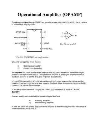 Operational Amplifier (OPAMP)
The OPerational AMPlifier or OPAMP is a versatile analog Integrated Circuit (IC) that is capable
of producing a very high gain.
OPAMPs can operate in two modes:
i) Open loop connection
ii) Closed loop connection
An amplifier is a circuit that receives a signal at its input and delivers an undistorted larger
version of the signal at its output. The operational amplifier is a high gain amplifier to which
feedback is added to control its overall response characteristic.
In closed loop connection, an external resistance is connected between the output and the
negative (inverting) input terminal as a negative feedback. Here, the gain can be controlled by
changing the values of the resistors.
In this experiment we will be studying the closed loop connection of a typical OPAMP.
THEORY
The two widely used closed loop amplifier using OPAMP are:
i) Inverting Amplifier
ii) Non-Inverting Amplifier
In both the cases the closed loop gain of the amplifier is determined by the input resistance Ri
and the feedback resistance Rf.
Fig: 741 IC (OPAMP) pin configuration
E+
E-
Vo
Fig: Circuit symbol
 