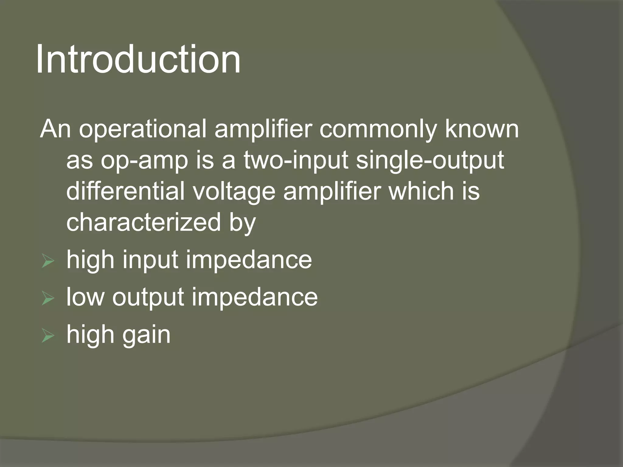 Introduction
An operational amplifier commonly known
as op-amp is a two-input single-output
differential voltage amplifier which is
characterized by
 high input impedance
 low output impedance
 high gain
 