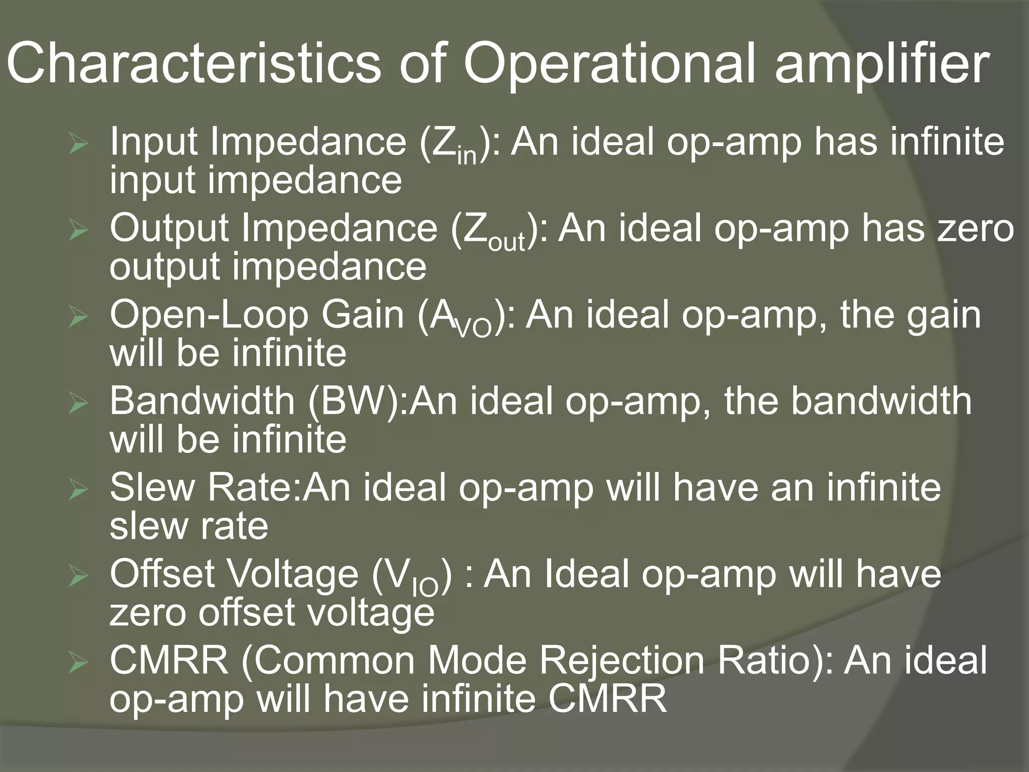 Characteristics of Operational amplifier
 Input Impedance (Zin): An ideal op-amp has infinite
input impedance
 Output Impedance (Zout): An ideal op-amp has zero
output impedance
 Open-Loop Gain (AVO): An ideal op-amp, the gain
will be infinite
 Bandwidth (BW):An ideal op-amp, the bandwidth
will be infinite
 Slew Rate:An ideal op-amp will have an infinite
slew rate
 Offset Voltage (VIO) : An Ideal op-amp will have
zero offset voltage
 CMRR (Common Mode Rejection Ratio): An ideal
op-amp will have infinite CMRR
 