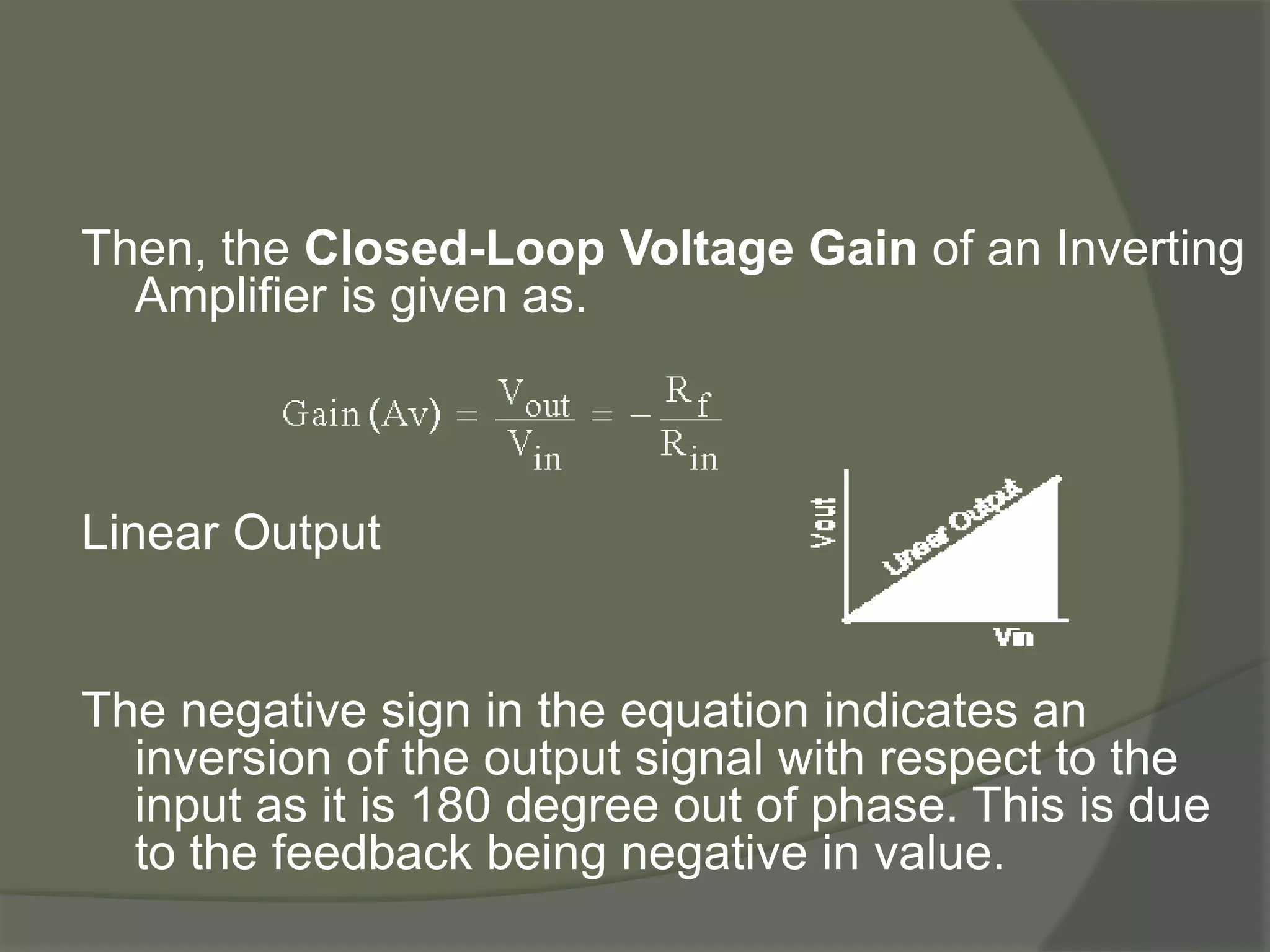 Then, the Closed-Loop Voltage Gain of an Inverting
Amplifier is given as.
Linear Output
The negative sign in the equation indicates an
inversion of the output signal with respect to the
input as it is 180 degree out of phase. This is due
to the feedback being negative in value.
 