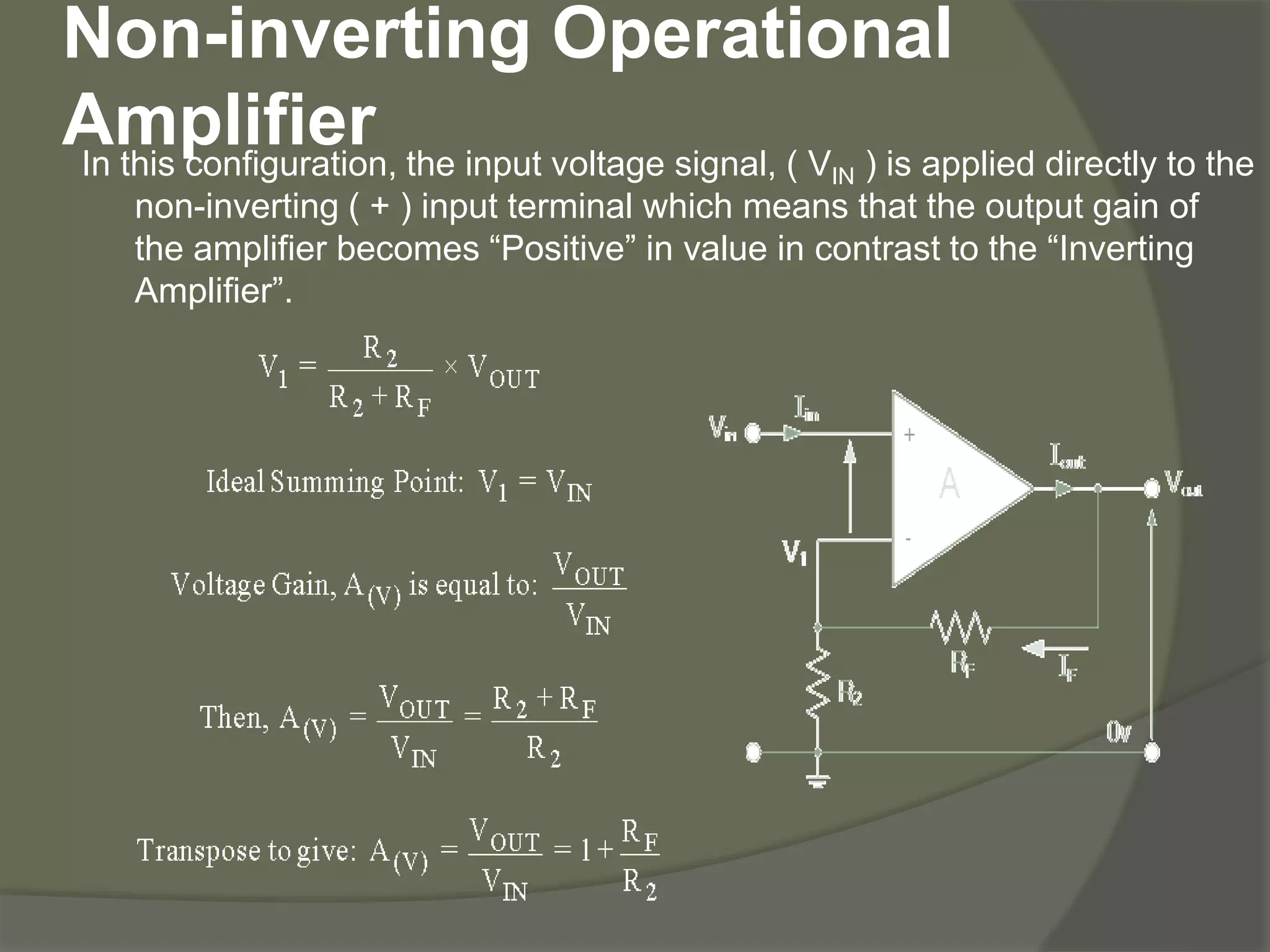 Non-inverting Operational
AmplifierIn this configuration, the input voltage signal, ( VIN ) is applied directly to the
non-inverting ( + ) input terminal which means that the output gain of
the amplifier becomes “Positive” in value in contrast to the “Inverting
Amplifier”.
 