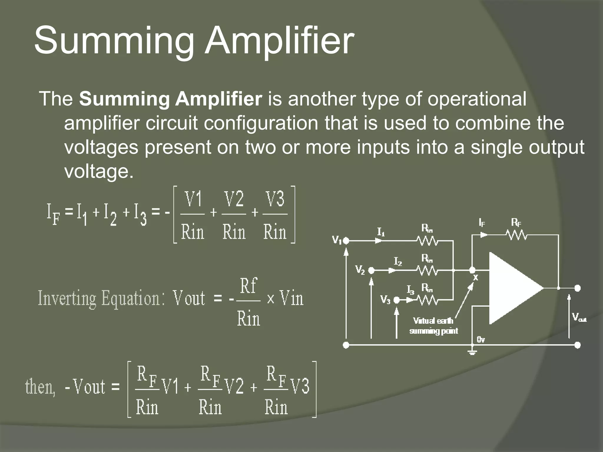 Summing Amplifier
The Summing Amplifier is another type of operational
amplifier circuit configuration that is used to combine the
voltages present on two or more inputs into a single output
voltage.
 