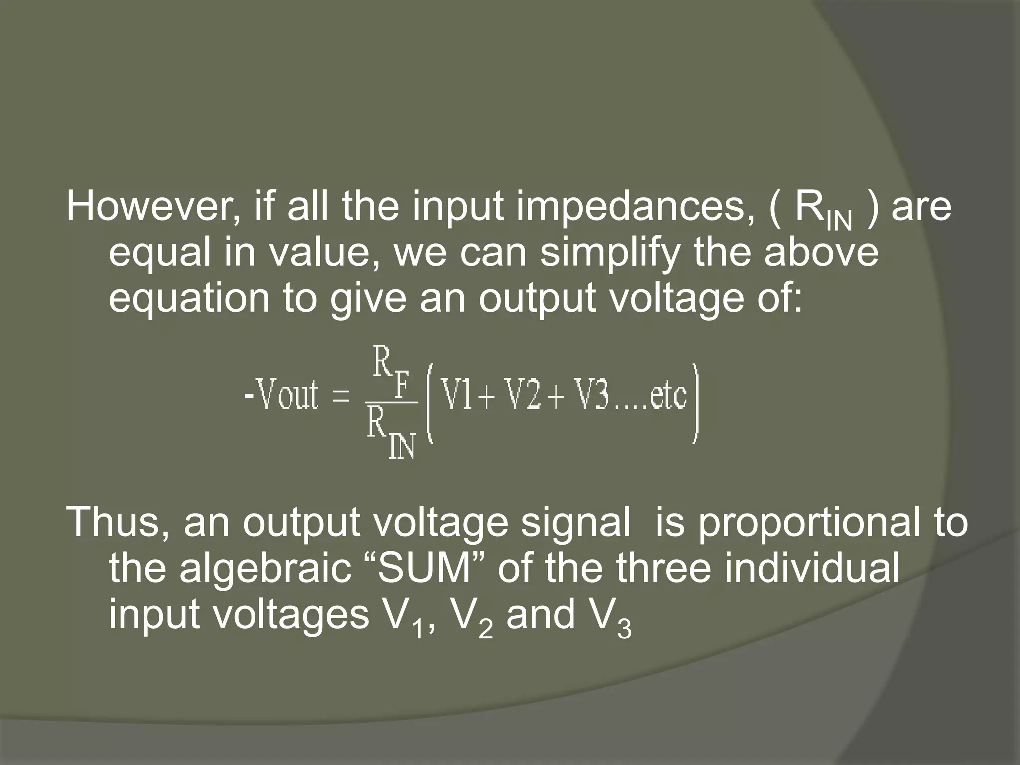 However, if all the input impedances, ( RIN ) are
equal in value, we can simplify the above
equation to give an output voltage of:
Thus, an output voltage signal is proportional to
the algebraic “SUM” of the three individual
input voltages V1, V2 and V3
 
