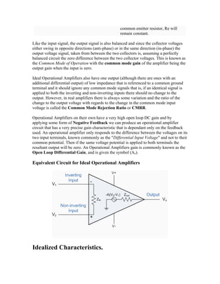 common emitter resistor, Re will
                                                   remain constant.

Like the input signal, the output signal is also balanced and since the collector voltages
either swing in opposite directions (anti-phase) or in the same direction (in-phase) the
output voltage signal, taken from between the two collectors is, assuming a perfectly
balanced circuit the zero difference between the two collector voltages. This is known as
the Common Mode of Operation with the common mode gain of the amplifier being the
output gain when the input is zero.

Ideal Operational Amplifiers also have one output (although there are ones with an
additional differential output) of low impedance that is referenced to a common ground
terminal and it should ignore any common mode signals that is, if an identical signal is
applied to both the inverting and non-inverting inputs there should no change to the
output. However, in real amplifiers there is always some variation and the ratio of the
change to the output voltage with regards to the change in the common mode input
voltage is called the Common Mode Rejection Ratio or CMRR.

Operational Amplifiers on their own have a very high open loop DC gain and by
applying some form of Negative Feedback we can produce an operational amplifier
circuit that has a very precise gain characteristic that is dependant only on the feedback
used. An operational amplifier only responds to the difference between the voltages on its
two input terminals, known commonly as the "Differential Input Voltage" and not to their
common potential. Then if the same voltage potential is applied to both terminals the
resultant output will be zero. An Operational Amplifiers gain is commonly known as the
Open Loop Differential Gain, and is given the symbol (Ao).

Equivalent Circuit for Ideal Operational Amplifiers




Idealized Characteristics.
 